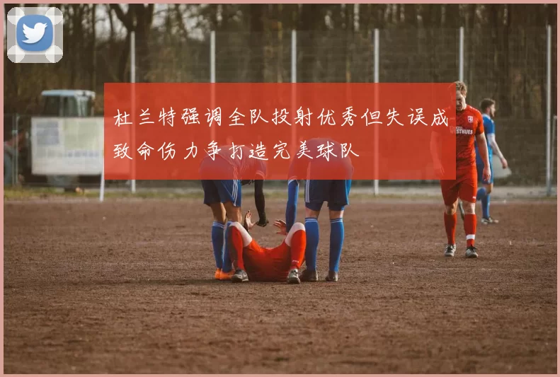 杜兰特强调全队投射优秀但失误成致命伤力争打造完美球队