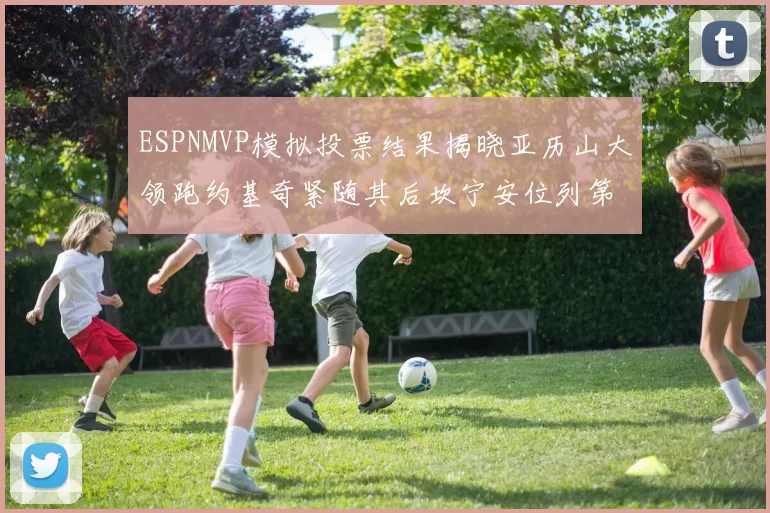 ESPNMVP模拟投票结果揭晓亚历山大领跑约基奇紧随其后坎宁安位列第三