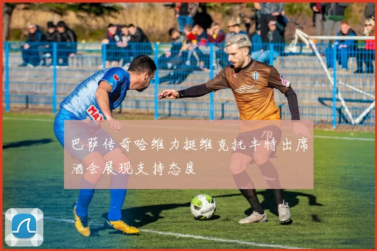 巴萨传奇哈维力挺维克托丰特出席酒会展现支持态度