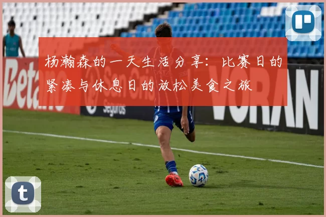 杨瀚森的一天生活分享：比赛日的紧凑与休息日的放松美食之旅