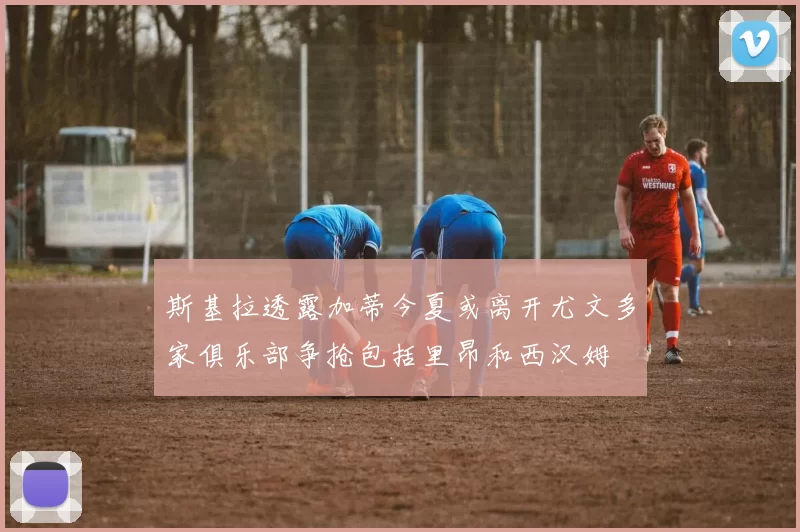 斯基拉透露加蒂今夏或离开尤文多家俱乐部争抢包括里昂和西汉姆