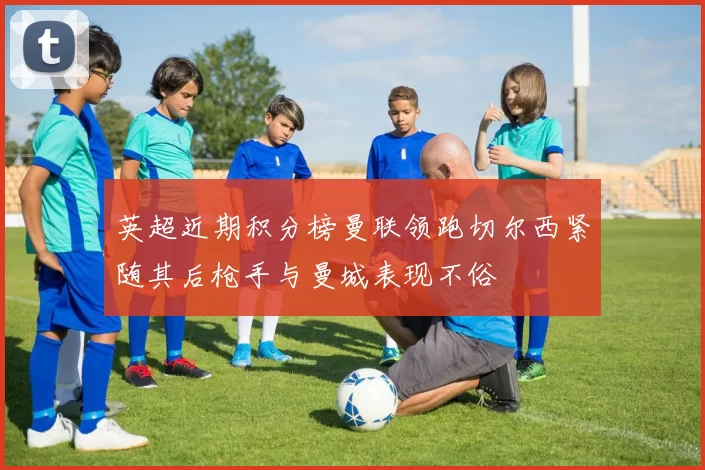 英超近期积分榜曼联领跑切尔西紧随其后枪手与曼城表现不俗