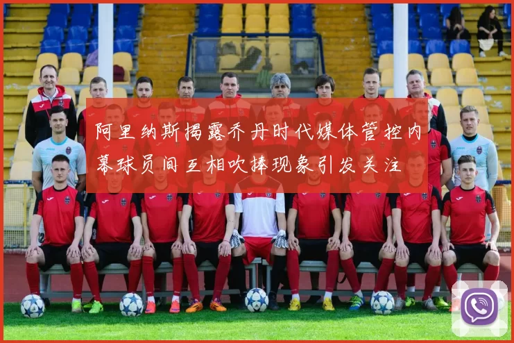 阿里纳斯揭露乔丹时代媒体管控内幕球员间互相吹捧现象引发关注