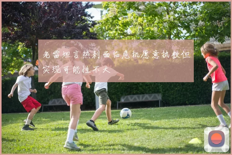 老雷坦言热刺面临危机愿意执教但实现可能性不大