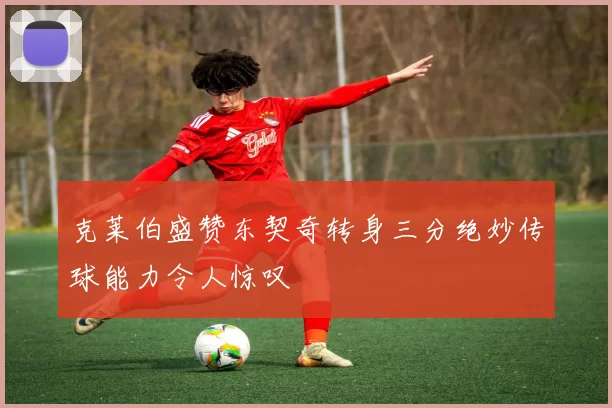 克莱伯盛赞东契奇转身三分绝妙传球能力令人惊叹