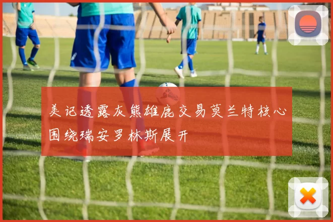 美记透露灰熊雄鹿交易莫兰特核心围绕瑞安罗林斯展开