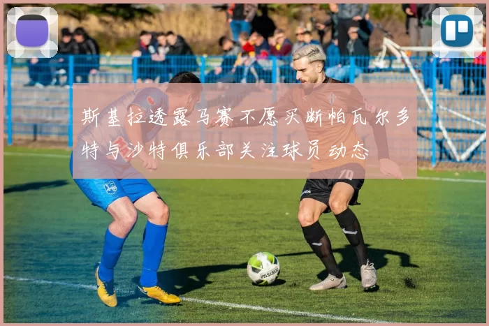 斯基拉透露马赛不愿买断帕瓦尔多特与沙特俱乐部关注球员动态